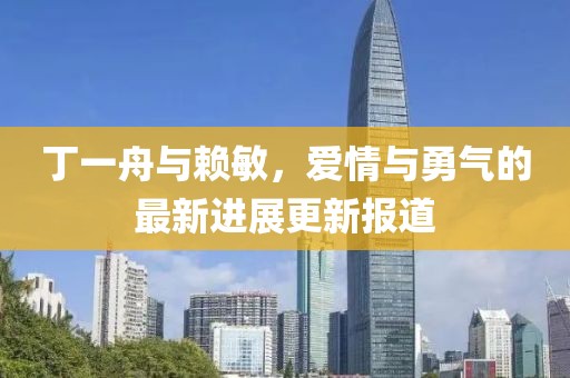 丁一舟與賴敏，愛情與勇氣的最新進(jìn)展更新報(bào)道