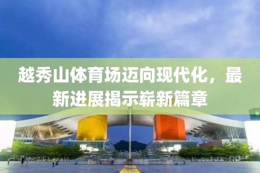 越秀山體育場邁向現(xiàn)代化，最新進(jìn)展揭示嶄新篇章