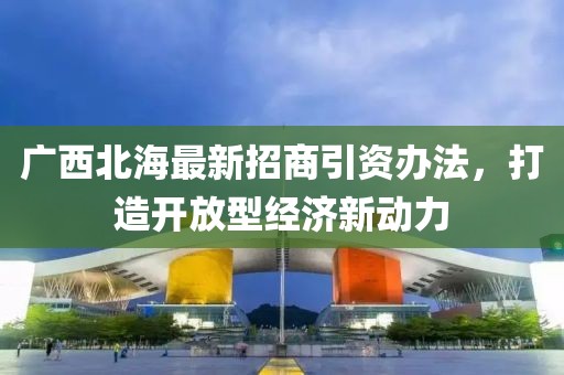 廣西北海最新招商引資辦法，打造開(kāi)放型經(jīng)濟(jì)新動(dòng)力