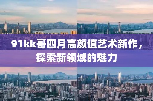 91kk哥四月高顏值藝術(shù)新作，探索新領(lǐng)域的魅力