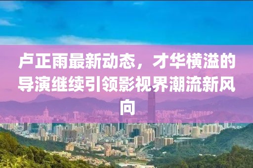 盧正雨最新動態(tài)，才華橫溢的導演繼續(xù)引領影視界潮流新風向