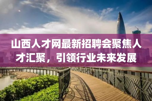 山西人才網(wǎng)最新招聘會聚焦人才匯聚，引領(lǐng)行業(yè)未來發(fā)展
