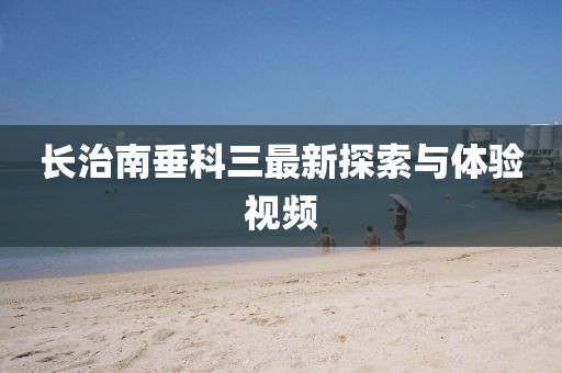 長(zhǎng)治南垂科三最新探索與體驗(yàn)視頻