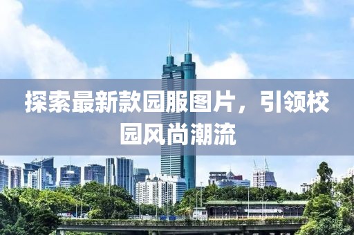 探索最新款園服圖片，引領(lǐng)校園風(fēng)尚潮流