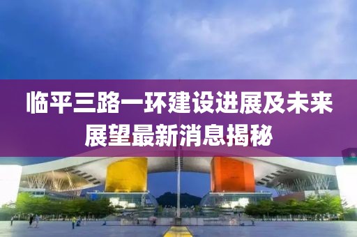 臨平三路一環(huán)建設(shè)進(jìn)展及未來展望最新消息揭秘