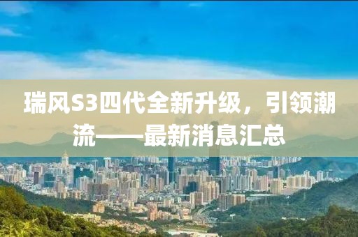瑞風(fēng)S3四代全新升級，引領(lǐng)潮流——最新消息匯總