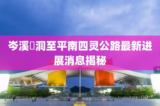 岑溪糥洞至平南四靈公路最新進展消息揭秘