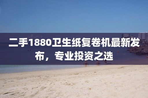 二手1880衛(wèi)生紙復(fù)卷機最新發(fā)布，專業(yè)投資之選