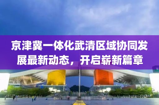 京津冀一體化武清區(qū)域協(xié)同發(fā)展最新動態(tài)，開啟嶄新篇章