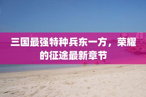 三國最強特種兵東一方，榮耀的征途最新章節(jié)