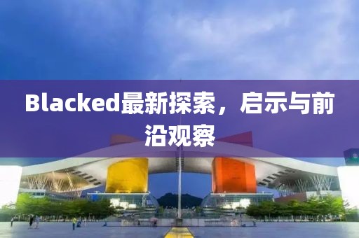 Blacked最新探索，啟示與前沿觀察