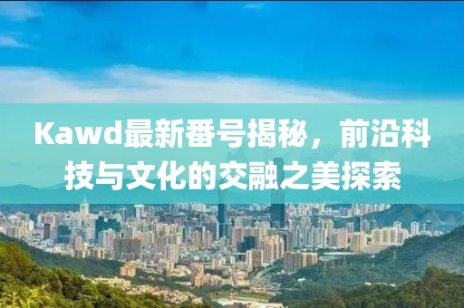 Kawd最新番號揭秘，前沿科技與文化的交融之美探索