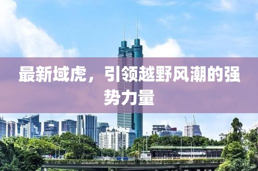 最新域虎，引領(lǐng)越野風(fēng)潮的強(qiáng)勢(shì)力量