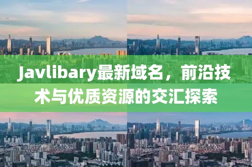 Javlibary最新域名，前沿技術(shù)與優(yōu)質(zhì)資源的交匯探索