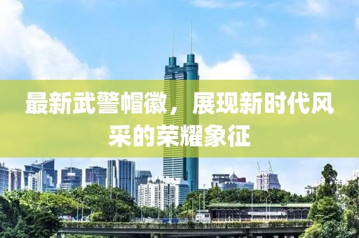 最新武警帽徽，展現(xiàn)新時代風采的榮耀象征