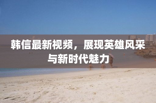 韓信最新視頻，展現(xiàn)英雄風(fēng)采與新時(shí)代魅力