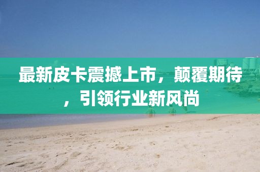 最新皮卡震撼上市，顛覆期待，引領(lǐng)行業(yè)新風(fēng)尚