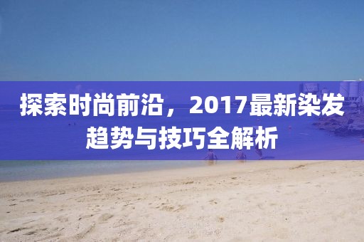 探索時尚前沿，2017最新染發(fā)趨勢與技巧全解析