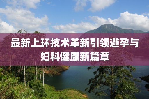 最新上環(huán)技術(shù)革新引領(lǐng)避孕與婦科健康新篇章