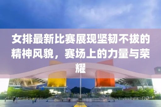 女排最新比賽展現(xiàn)堅(jiān)韌不拔的精神風(fēng)貌，賽場(chǎng)上的力量與榮耀