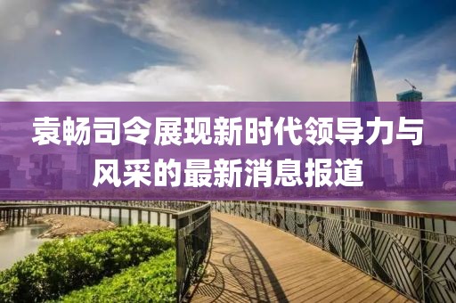 袁暢司令展現(xiàn)新時(shí)代領(lǐng)導(dǎo)力與風(fēng)采的最新消息報(bào)道
