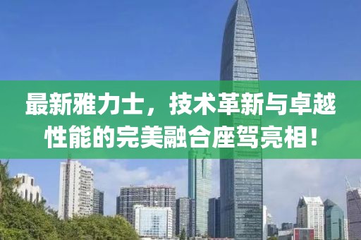最新雅力士，技術(shù)革新與卓越性能的完美融合座駕亮相！
