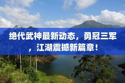 絕代武神最新動態(tài)，勇冠三軍，江湖震撼新篇章！