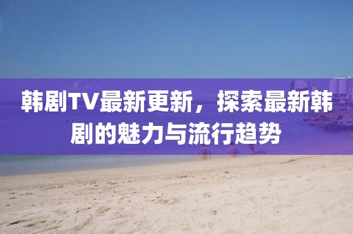 韓劇TV最新更新，探索最新韓劇的魅力與流行趨勢(shì)