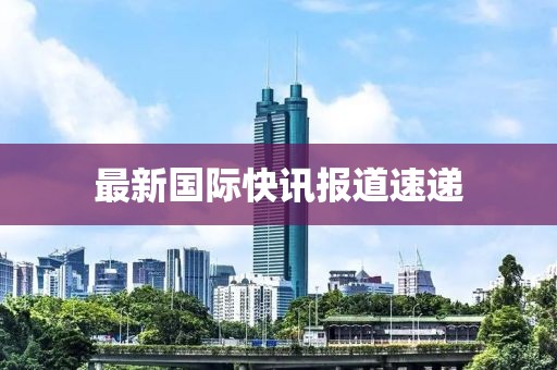 最新國(guó)際快訊報(bào)道速遞