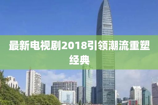 最新電視劇2018引領(lǐng)潮流重塑經(jīng)典