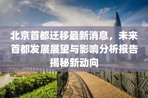 北京首都遷移最新消息，未來(lái)首都發(fā)展展望與影響分析報(bào)告揭秘新動(dòng)向
