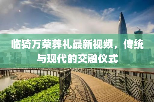 臨猗萬(wàn)榮葬禮最新視頻，傳統(tǒng)與現(xiàn)代的交融儀式