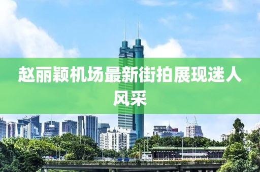 趙麗穎機(jī)場(chǎng)最新街拍展現(xiàn)迷人風(fēng)采