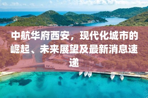 中航華府西安，現(xiàn)代化城市的崛起、未來展望及最新消息速遞