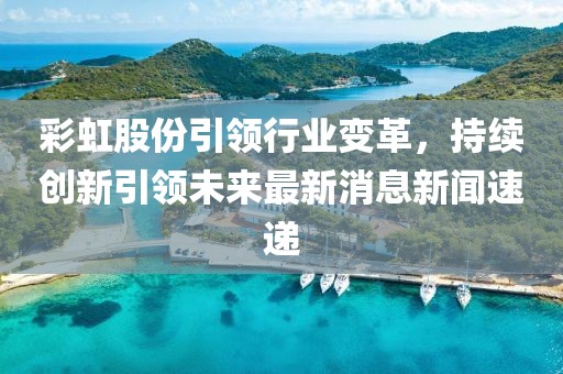 彩虹股份引領(lǐng)行業(yè)變革，持續(xù)創(chuàng)新引領(lǐng)未來最新消息新聞速遞