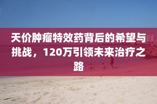 天價(jià)腫瘤特效藥背后的希望與挑戰(zhàn)，120萬引領(lǐng)未來治療之路