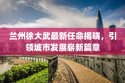 蘭州徐大武最新任命揭曉，引領(lǐng)城市發(fā)展嶄新篇章