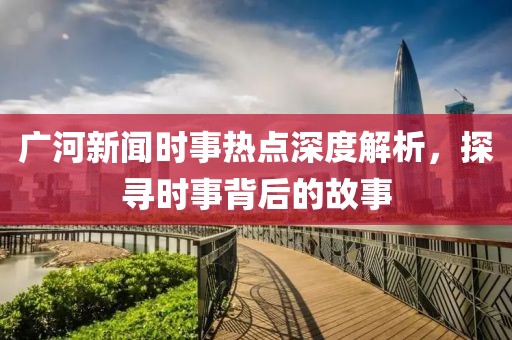 廣河新聞時事熱點深度解析，探尋時事背后的故事