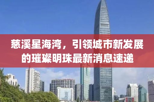 慈溪星海灣，引領(lǐng)城市新發(fā)展的璀璨明珠最新消息速遞