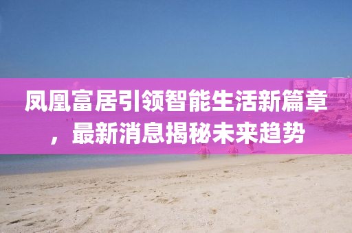 鳳凰富居引領(lǐng)智能生活新篇章，最新消息揭秘未來趨勢