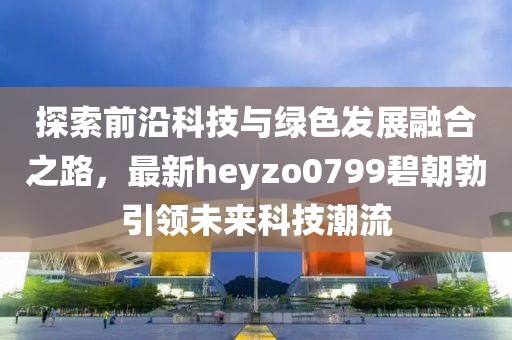 探索前沿科技與綠色發(fā)展融合之路，最新heyzo0799碧朝勃引領(lǐng)未來科技潮流