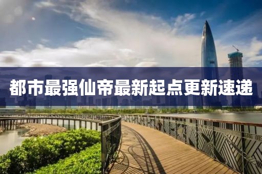 都市最強(qiáng)仙帝最新起點(diǎn)更新速遞