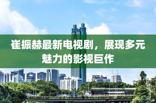 崔振赫最新電視劇，展現(xiàn)多元魅力的影視巨作