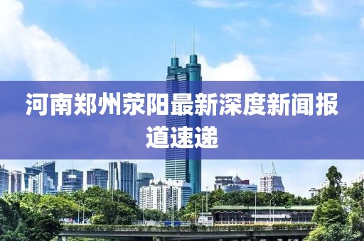 河南鄭州滎陽(yáng)最新深度新聞報(bào)道速遞