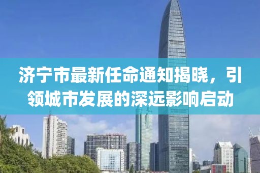 濟寧市最新任命通知揭曉，引領(lǐng)城市發(fā)展的深遠影響啟動