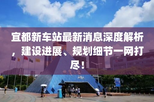宜都新車站最新消息深度解析，建設(shè)進展、規(guī)劃細節(jié)一網(wǎng)打盡！