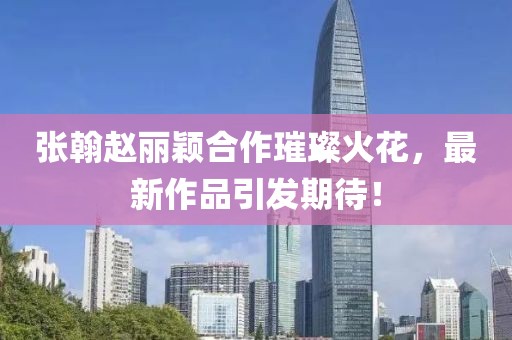 張翰趙麗穎合作璀璨火花，最新作品引發(fā)期待！