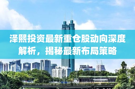 澤熙投資最新重倉(cāng)股動(dòng)向深度解析，揭秘最新布局策略