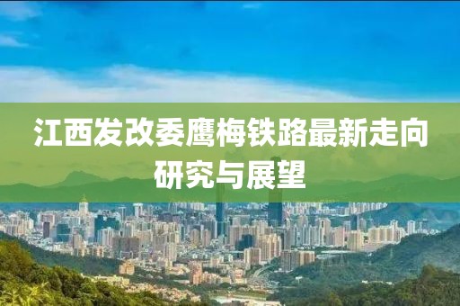 江西發(fā)改委鷹梅鐵路最新走向研究與展望