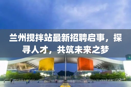蘭州攪拌站最新招聘啟事，探尋人才，共筑未來之夢